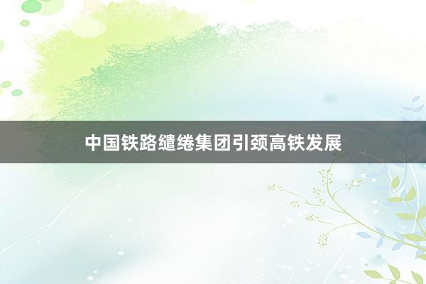 中国铁路缱绻集团引颈高铁发展