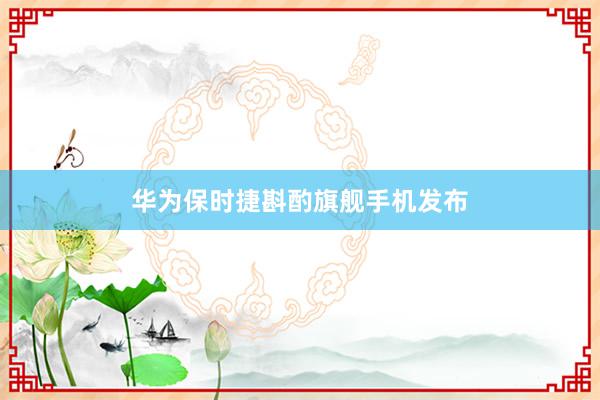 华为保时捷斟酌旗舰手机发布