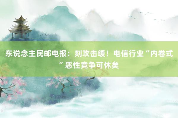 东说念主民邮电报：刻攻击缓！电信行业“内卷式”恶性竞争可休矣